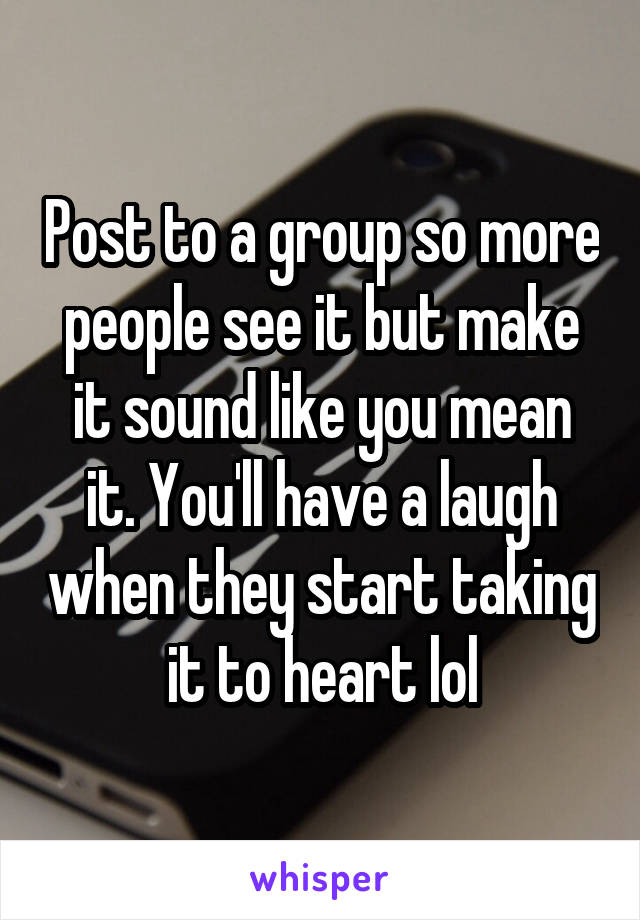 Post to a group so more people see it but make it sound like you mean it. You'll have a laugh when they start taking it to heart lol