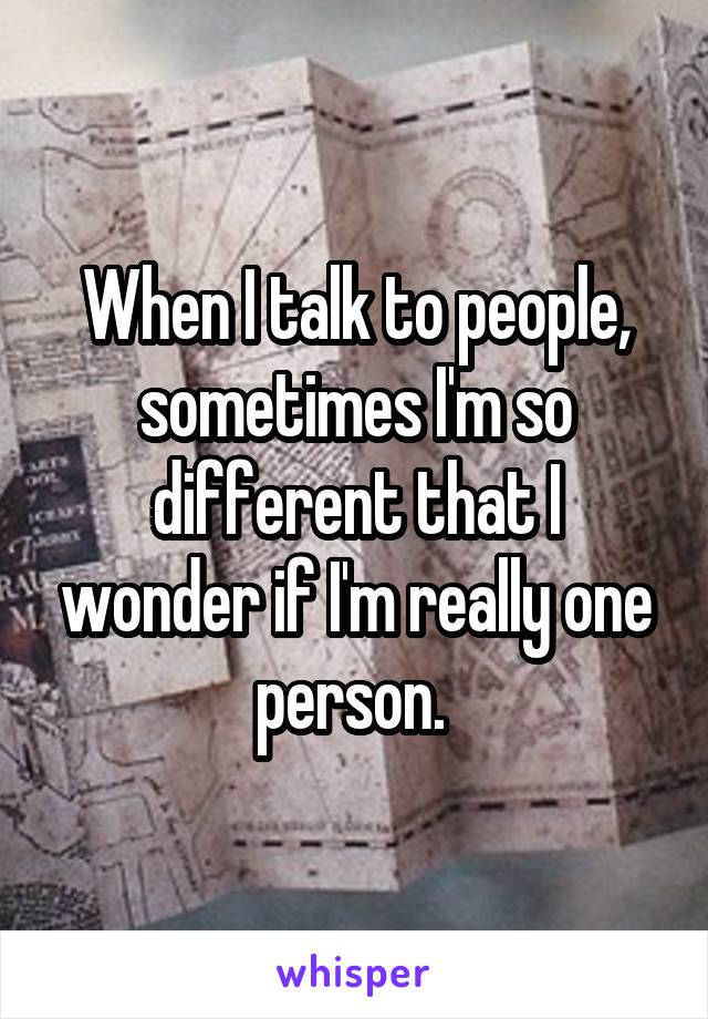 When I talk to people, sometimes I'm so different that I wonder if I'm really one person. 