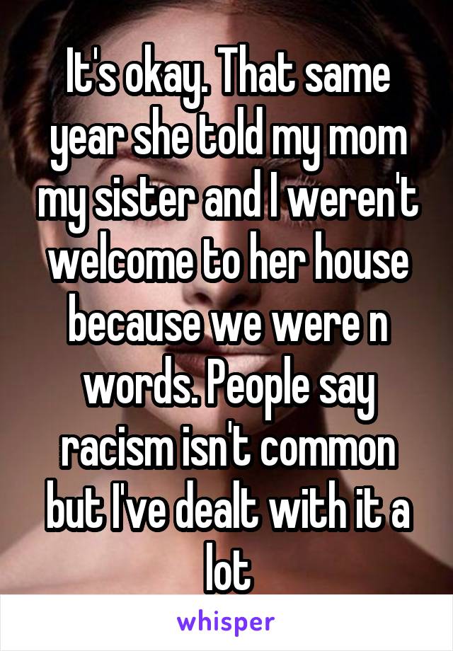 It's okay. That same year she told my mom my sister and I weren't welcome to her house because we were n words. People say racism isn't common but I've dealt with it a lot