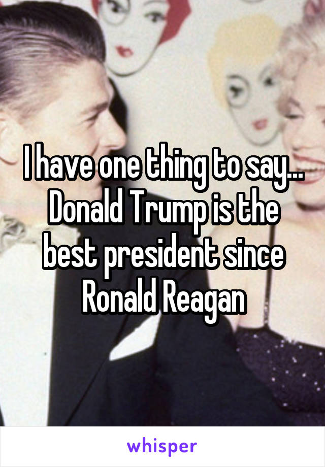 I have one thing to say... Donald Trump is the best president since Ronald Reagan