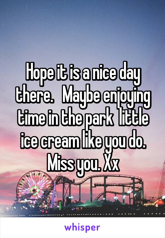 Hope it is a nice day there.   Maybe enjoying time in the park  little ice cream like you do. Miss you. Xx