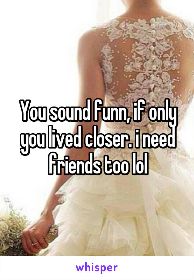 You sound funn, if only you lived closer. i need friends too lol