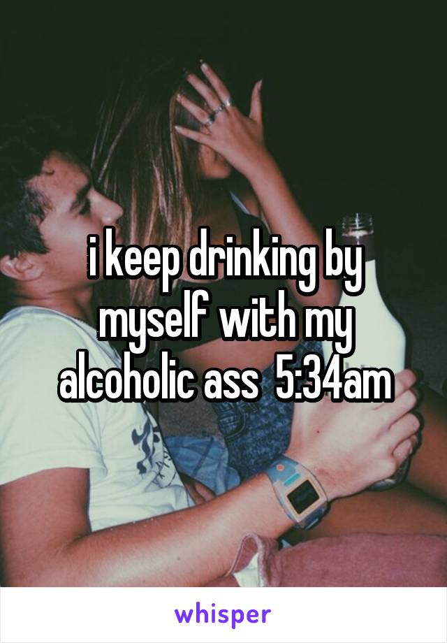 i keep drinking by myself with my alcoholic ass  5:34am