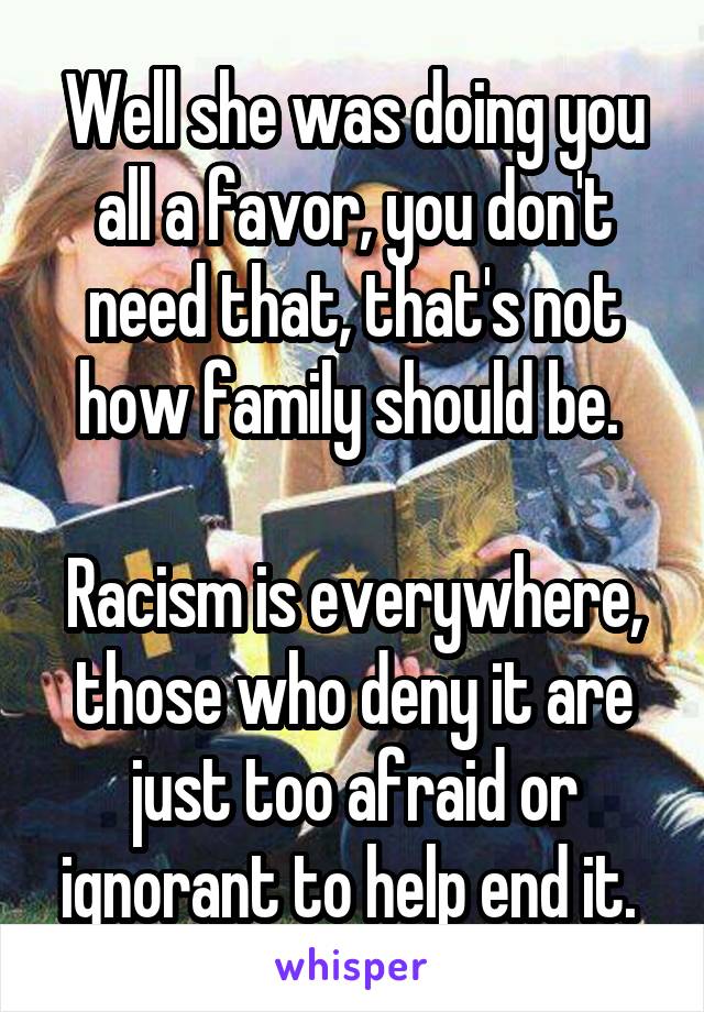 Well she was doing you all a favor, you don't need that, that's not how family should be. 

Racism is everywhere, those who deny it are just too afraid or ignorant to help end it. 