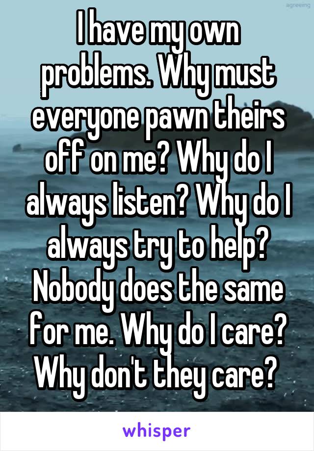 I have my own problems. Why must everyone pawn theirs off on me? Why do I always listen? Why do I always try to help? Nobody does the same for me. Why do I care? Why don't they care? 
