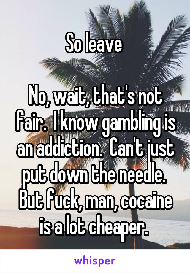 So leave 

No, wait, that's not fair.  I know gambling is an addiction.  Can't just put down the needle.  But fuck, man, cocaine is a lot cheaper. 