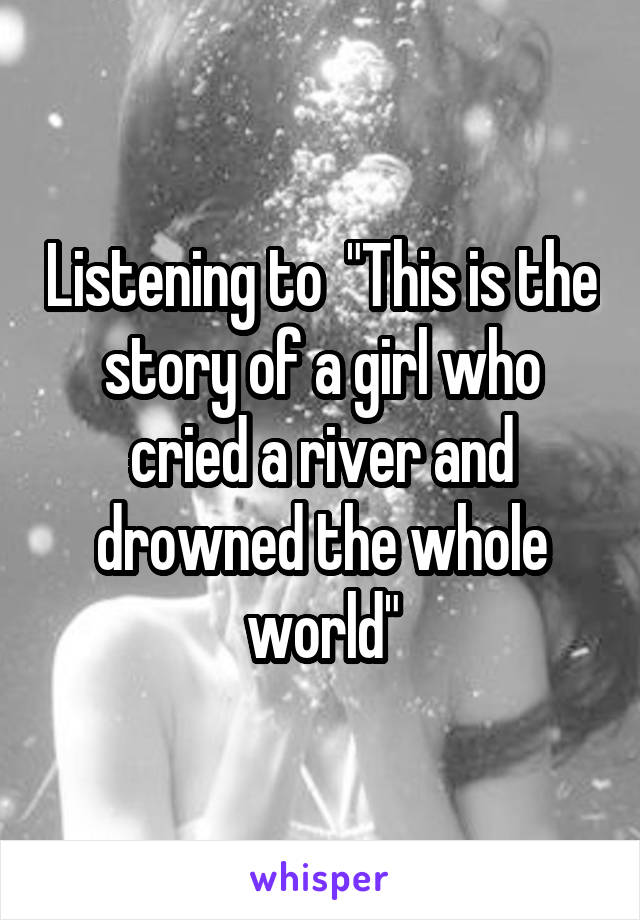 Listening to  "This is the story of a girl who cried a river and drowned the whole world"