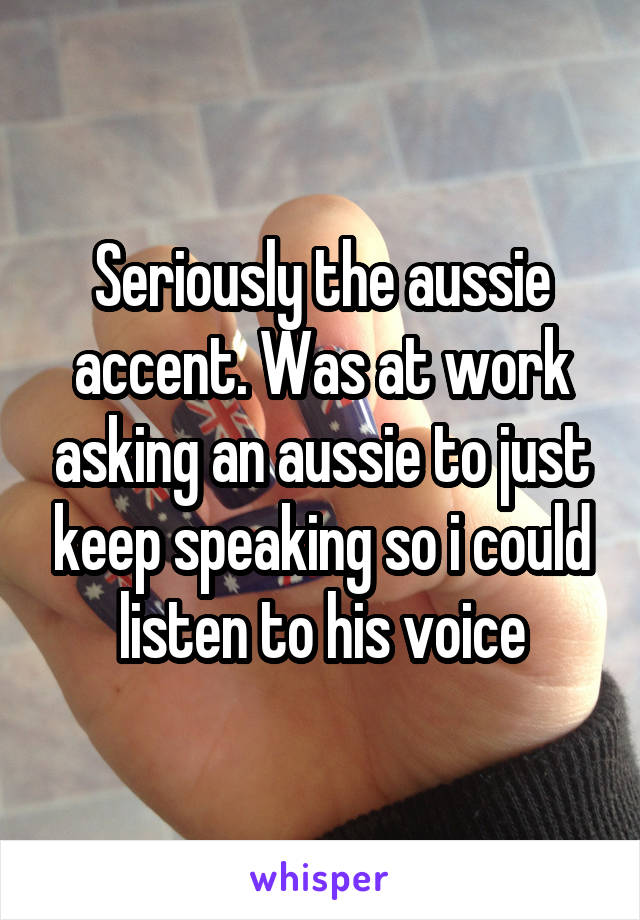 Seriously the aussie accent. Was at work asking an aussie to just keep speaking so i could listen to his voice