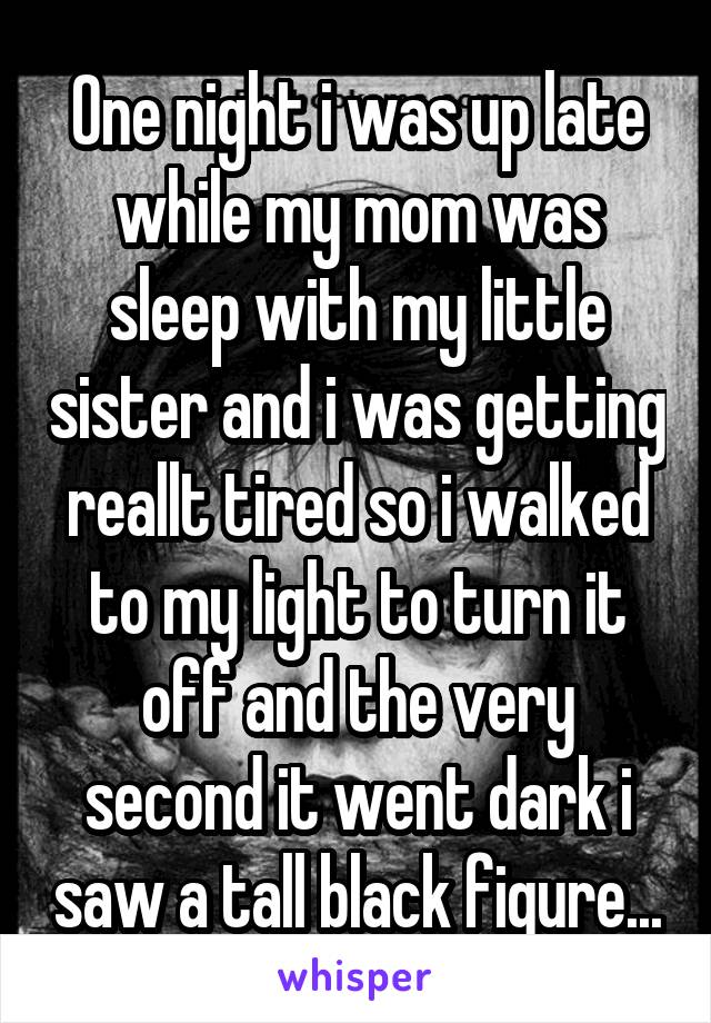 One night i was up late while my mom was sleep with my little sister and i was getting reallt tired so i walked to my light to turn it off and the very second it went dark i saw a tall black figure...