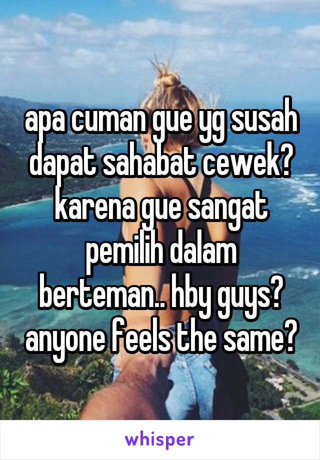 apa cuman gue yg susah dapat sahabat cewek? karena gue sangat pemilih dalam berteman.. hby guys? anyone feels the same?