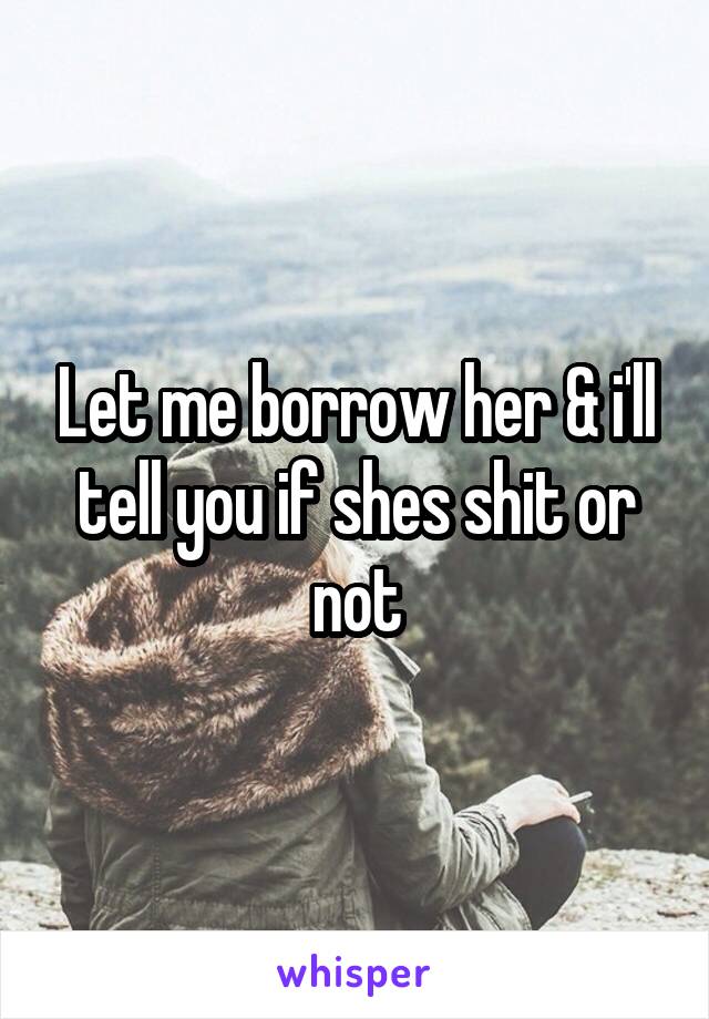 Let me borrow her & i'll tell you if shes shit or not