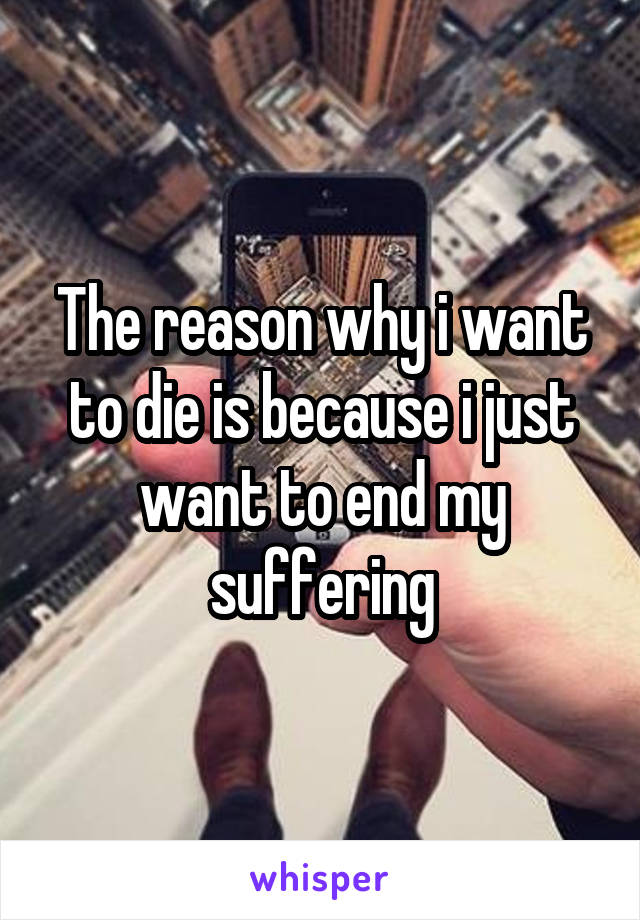 The reason why i want to die is because i just want to end my suffering