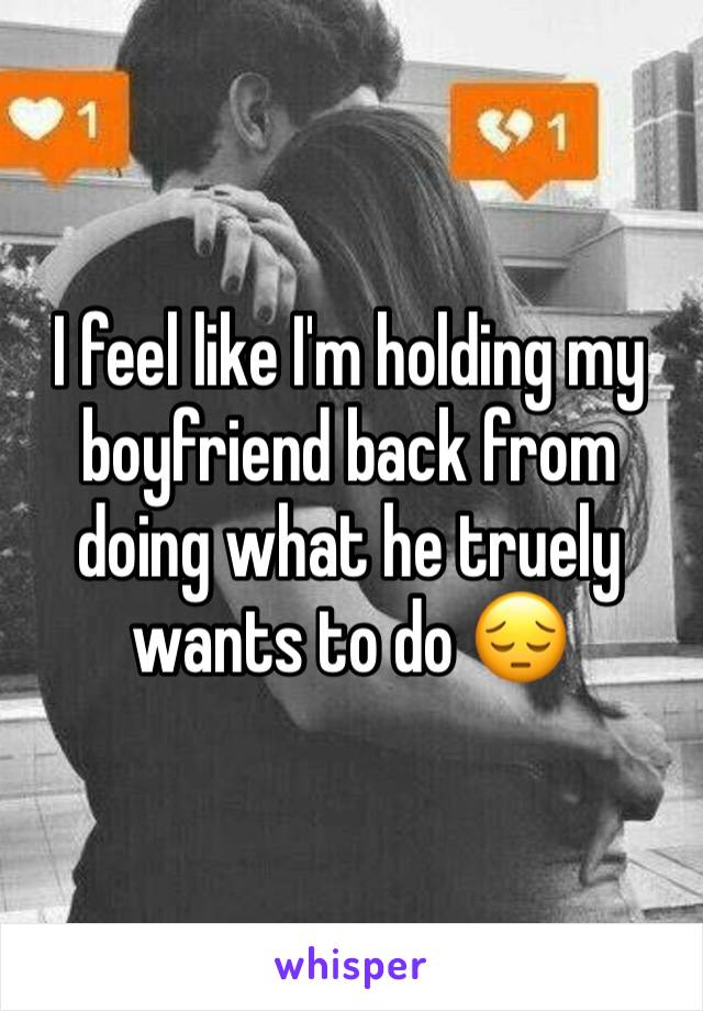 I feel like I'm holding my boyfriend back from doing what he truely wants to do 😔