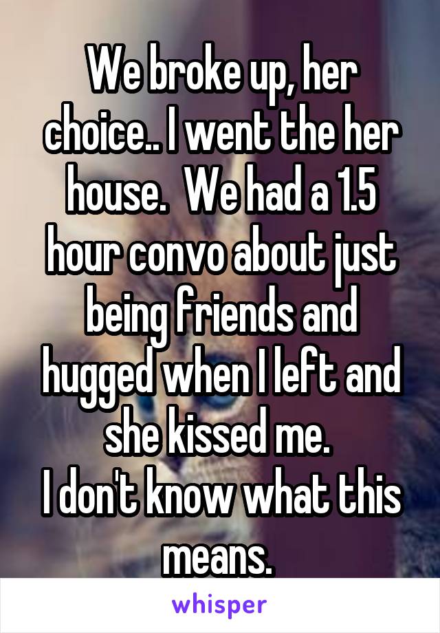 We broke up, her choice.. I went the her house.  We had a 1.5 hour convo about just being friends and hugged when I left and she kissed me. 
I don't know what this means. 