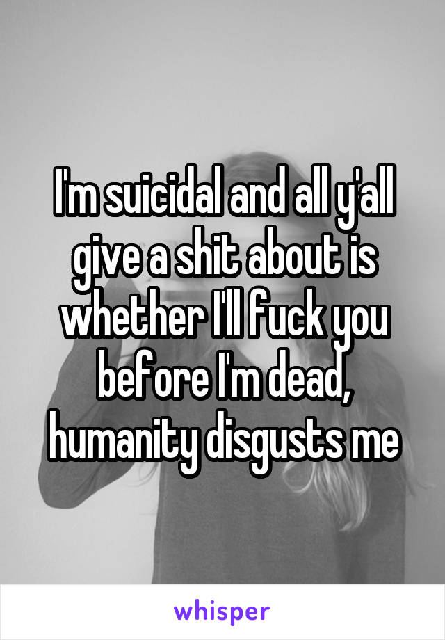 I'm suicidal and all y'all give a shit about is whether I'll fuck you before I'm dead, humanity disgusts me