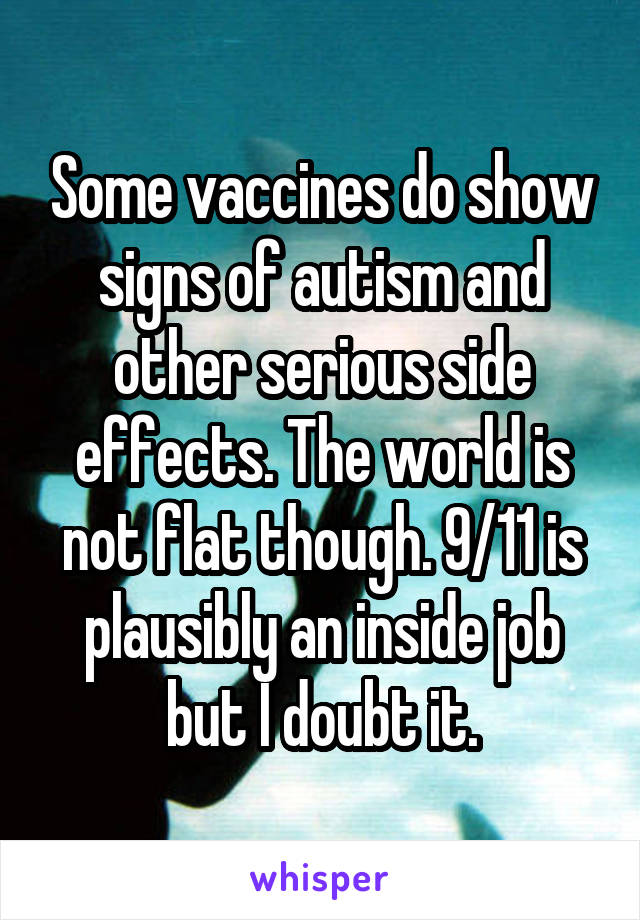 Some vaccines do show signs of autism and other serious side effects. The world is not flat though. 9/11 is plausibly an inside job but I doubt it.