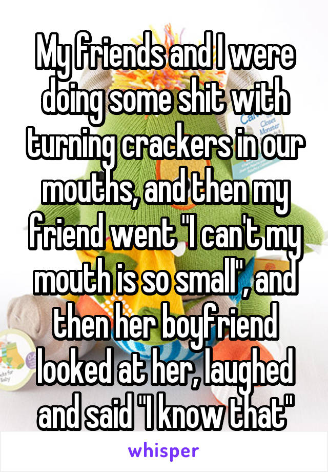 My friends and I were doing some shit with turning crackers in our mouths, and then my friend went "I can't my mouth is so small", and then her boyfriend looked at her, laughed and said "I know that"