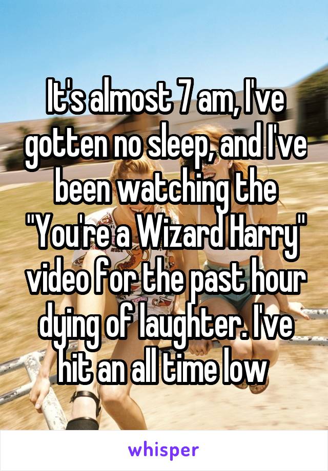 It's almost 7 am, I've gotten no sleep, and I've been watching the "You're a Wizard Harry" video for the past hour dying of laughter. I've hit an all time low 