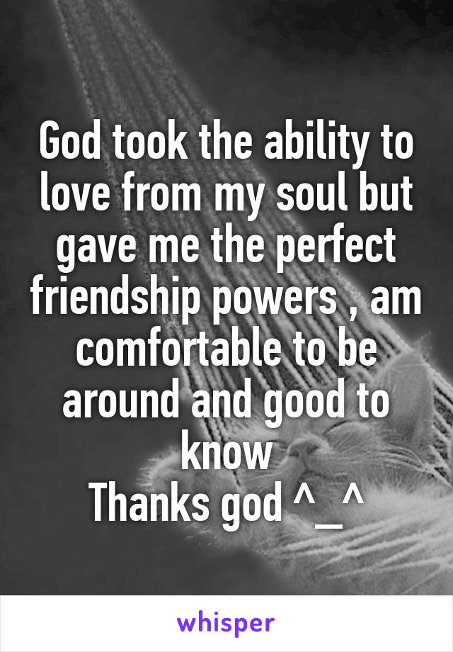 God took the ability to love from my soul but gave me the perfect friendship powers , am comfortable to be around and good to know
Thanks god ^_^