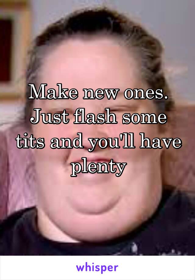 Make new ones.
Just flash some tits and you'll have plenty
