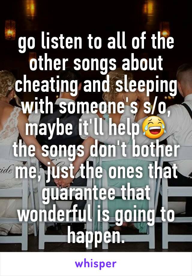 go listen to all of the other songs about cheating and sleeping with someone's s/o, maybe it'll help😂
the songs don't bother me, just the ones that guarantee that wonderful is going to happen.