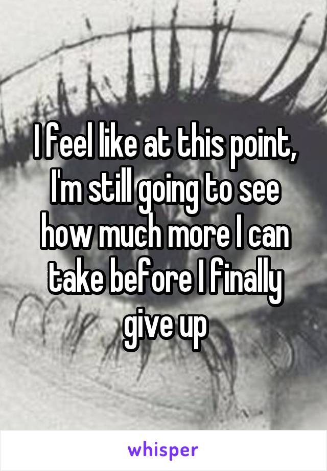 I feel like at this point, I'm still going to see how much more I can take before I finally give up