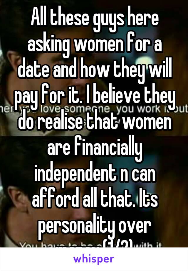 All these guys here asking women for a date and how they will pay for it. I believe they do realise that women are financially independent n can afford all that. Its personality over money.(1/2)