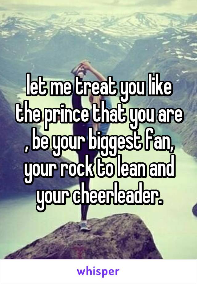 let me treat you like the prince that you are , be your biggest fan, your rock to lean and your cheerleader.