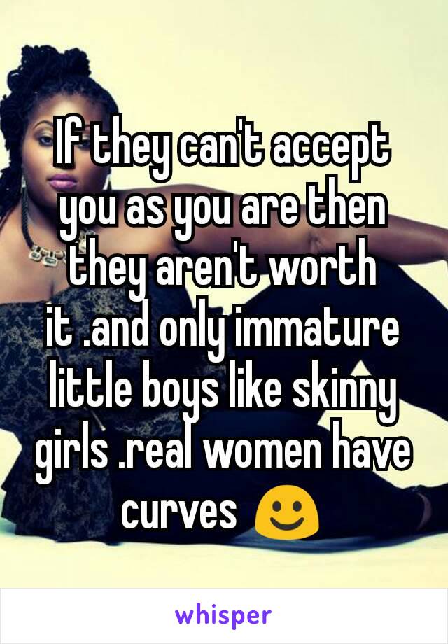 If they can't accept you as you are then they aren't worth it .and only immature little boys like skinny girls .real women have curves ☺