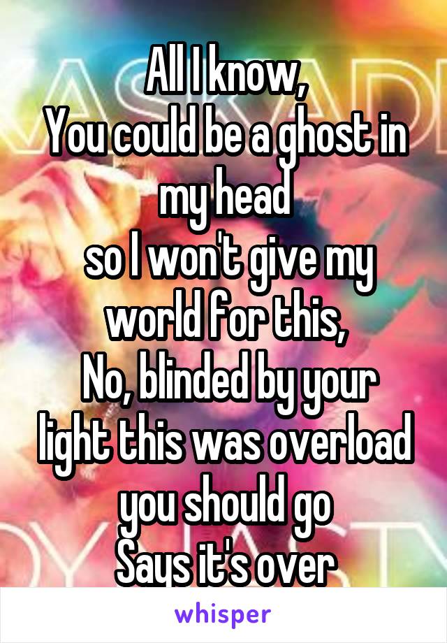 All I know,
You could be a ghost in my head
 so I won't give my world for this,
 No, blinded by your light this was overload you should go
Says it's over