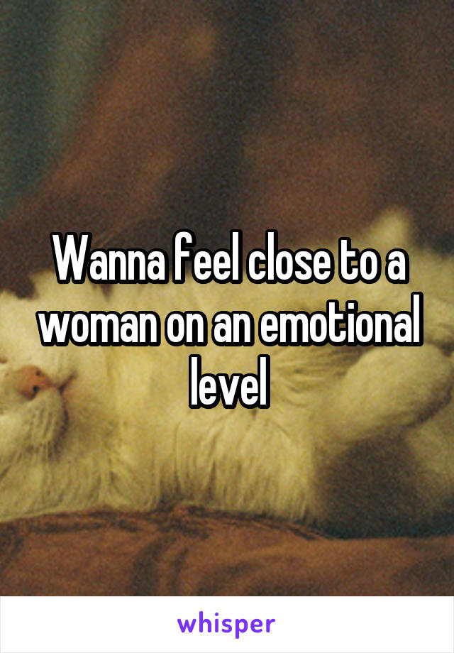 Wanna feel close to a woman on an emotional level