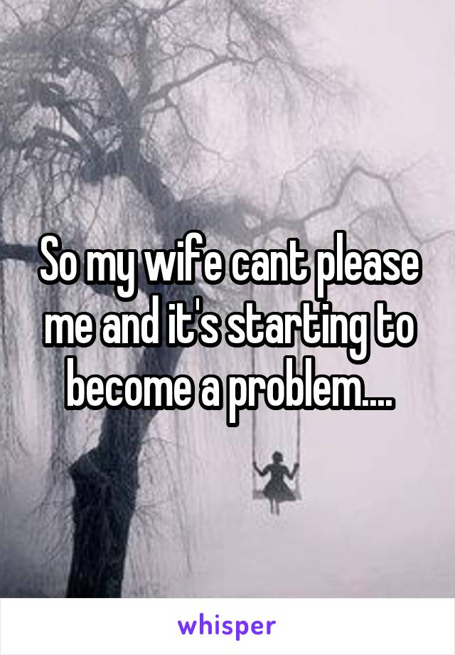 So my wife cant please me and it's starting to become a problem....