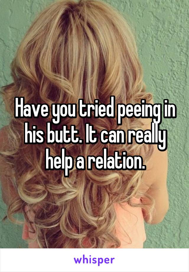 Have you tried peeing in his butt. It can really help a relation.