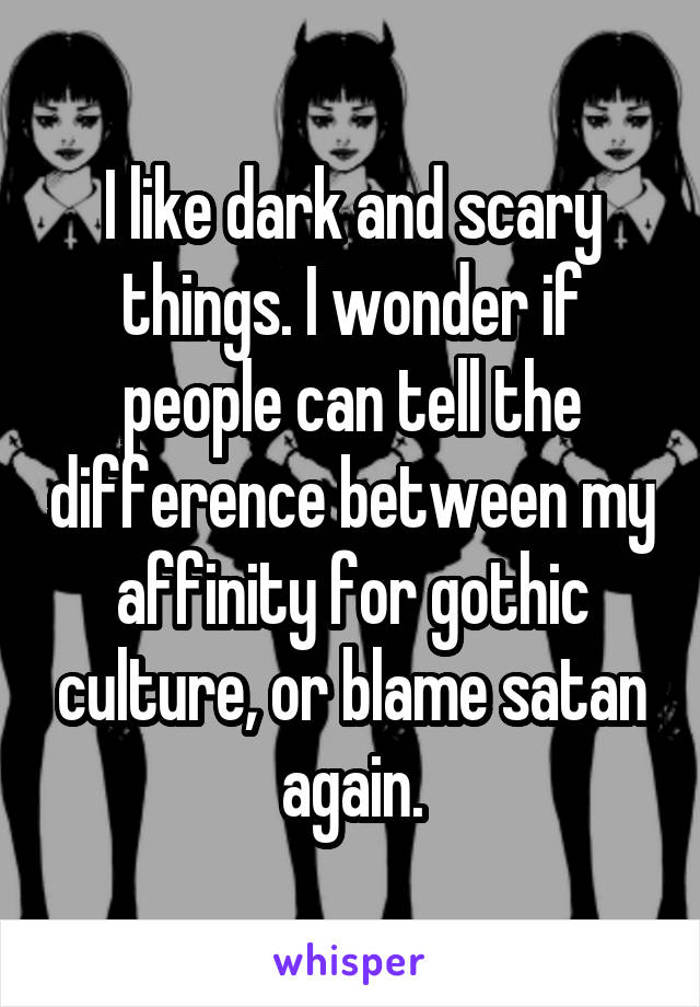 I like dark and scary things. I wonder if people can tell the difference between my affinity for gothic culture, or blame satan again.