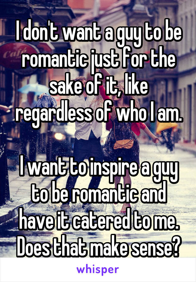 I don't want a guy to be romantic just for the sake of it, like regardless of who I am.

I want to inspire a guy to be romantic and have it catered to me. Does that make sense?