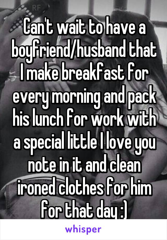 Can't wait to have a boyfriend/husband that I make breakfast for every morning and pack his lunch for work with a special little I love you note in it and clean ironed clothes for him for that day :)