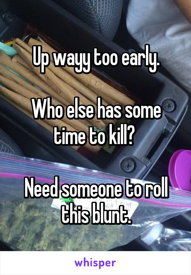 Up wayy too early.

Who else has some time to kill? 

Need someone to roll this blunt.