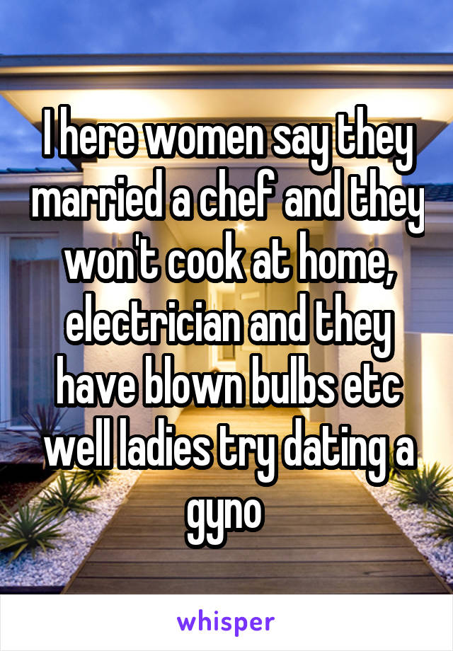 I here women say they married a chef and they won't cook at home, electrician and they have blown bulbs etc well ladies try dating a gyno 