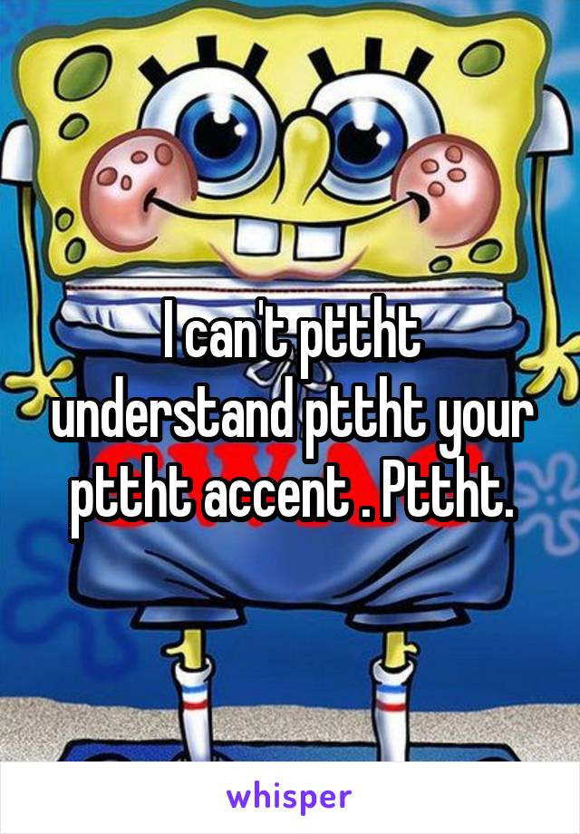 I can't pttht understand pttht your pttht accent . Pttht.