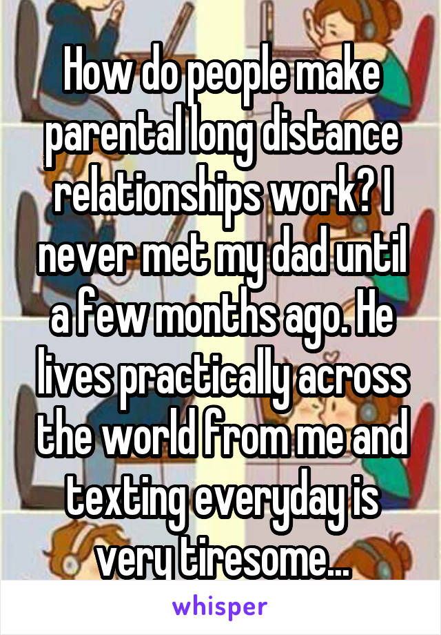 How do people make parental long distance relationships work? I never met my dad until a few months ago. He lives practically across the world from me and texting everyday is very tiresome...