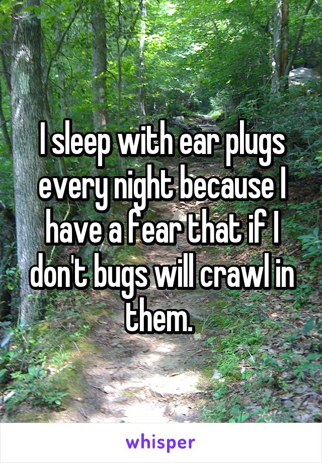 I sleep with ear plugs every night because I have a fear that if I don't bugs will crawl in them. 