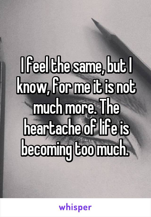 I feel the same, but I know, for me it is not much more. The heartache of life is becoming too much. 