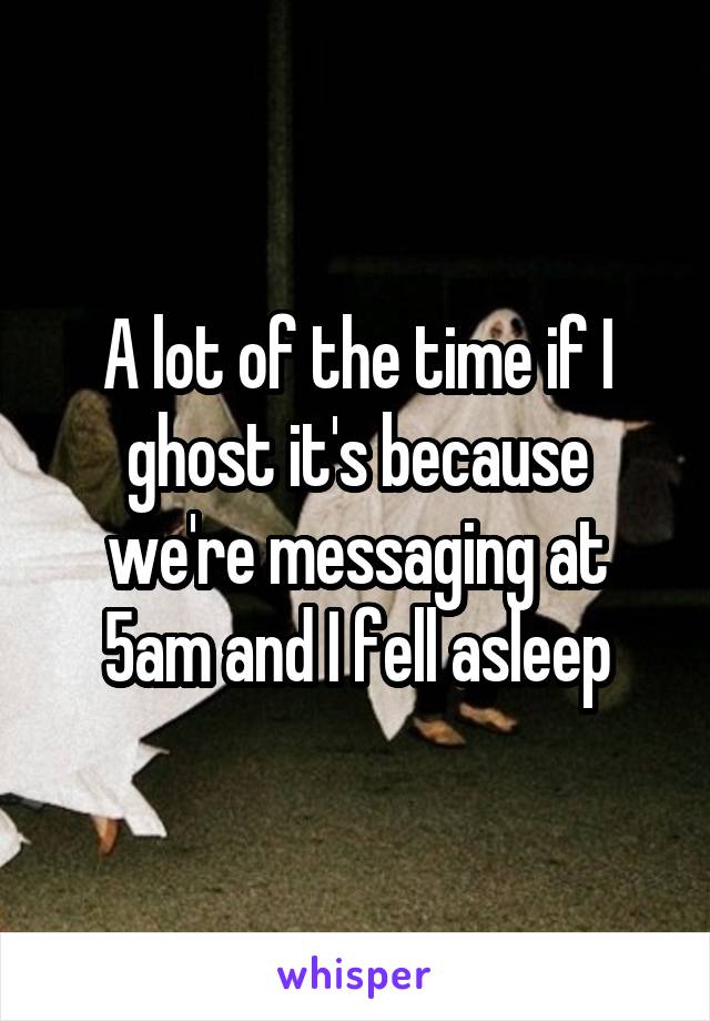 A lot of the time if I ghost it's because we're messaging at 5am and I fell asleep