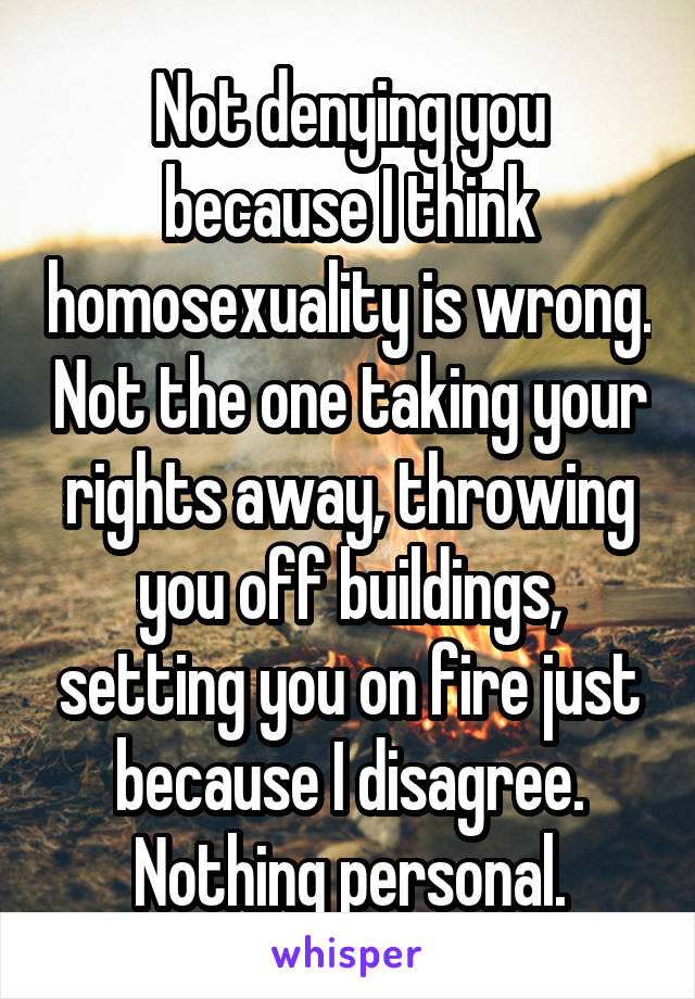 Not denying you because I think homosexuality is wrong. Not the one taking your rights away, throwing you off buildings, setting you on fire just because I disagree. Nothing personal.