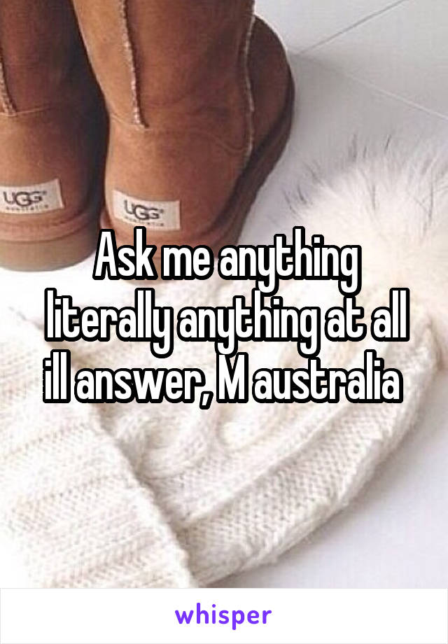 Ask me anything literally anything at all ill answer, M australia 