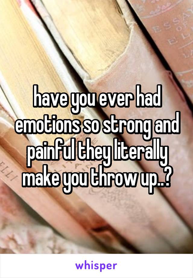 have you ever had emotions so strong and painful they literally make you throw up..?