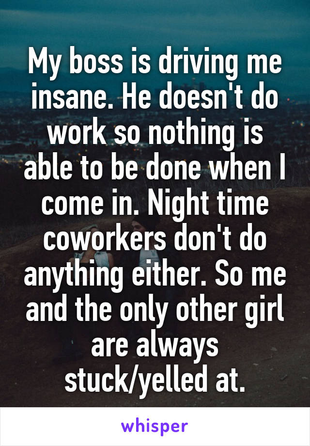 My boss is driving me insane. He doesn't do work so nothing is able to be done when I come in. Night time coworkers don't do anything either. So me and the only other girl are always stuck/yelled at.