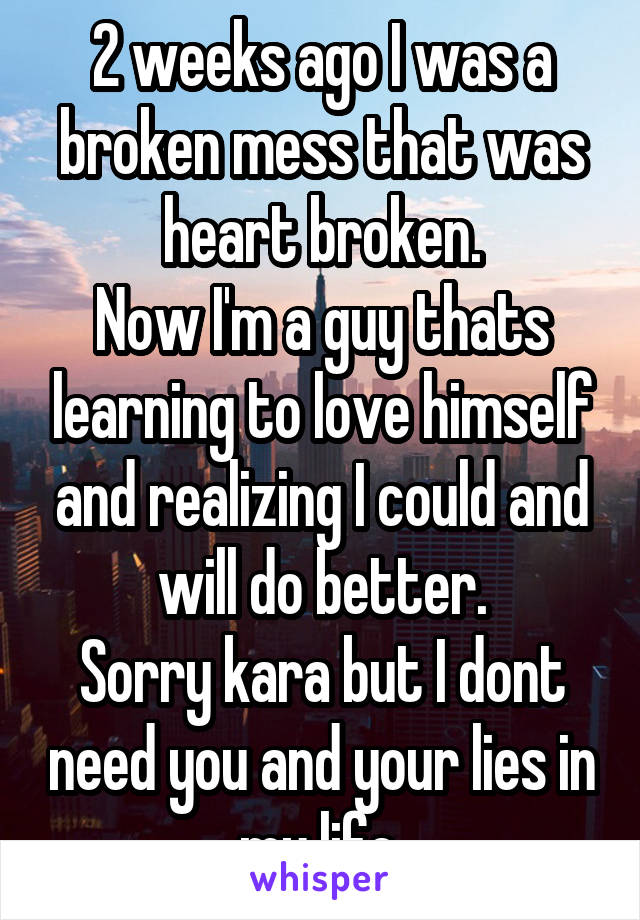 2 weeks ago I was a broken mess that was heart broken.
Now I'm a guy thats learning to love himself and realizing I could and will do better.
Sorry kara but I dont need you and your lies in my life.