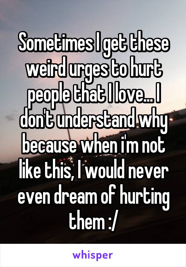 Sometimes I get these weird urges to hurt people that I love... I don't understand why because when i'm not like this, I would never even dream of hurting them :/