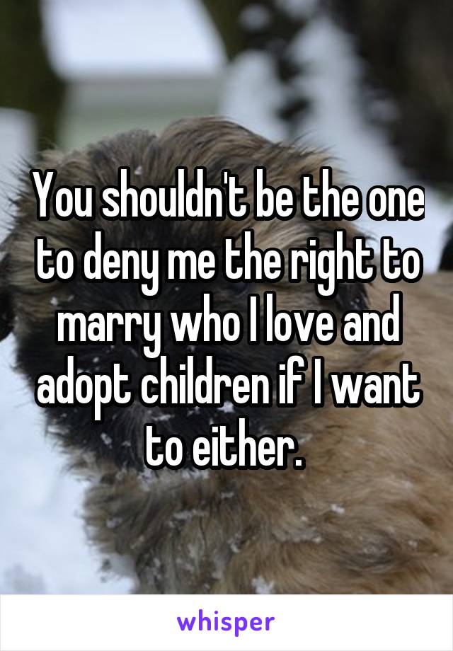 You shouldn't be the one to deny me the right to marry who I love and adopt children if I want to either. 